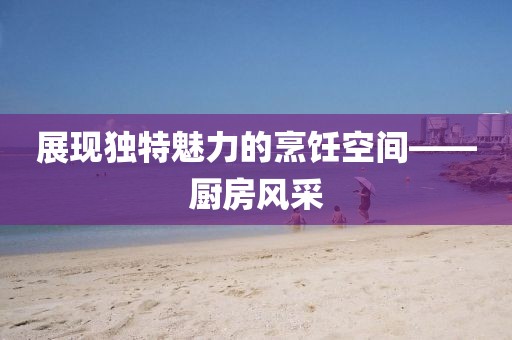 展现独特魅力的烹饪空间——厨房风采