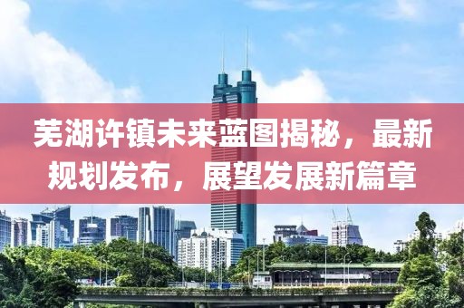芜湖许镇未来蓝图揭秘，最新规划发布，展望发展新篇章