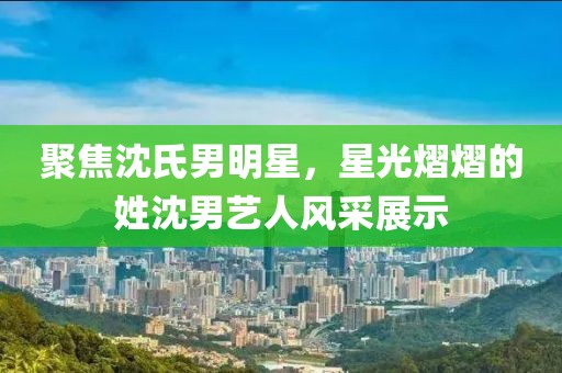 聚焦沈氏男明星，星光熠熠的姓沈男艺人风采展示