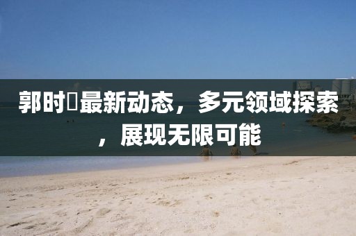 郭时旸最新动态，多元领域探索，展现无限可能
