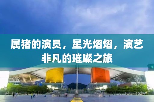 属猪的演员，星光熠熠，演艺非凡的璀璨之旅