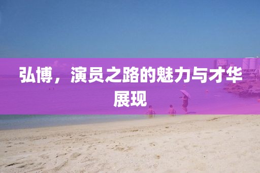 弘博，演员之路的魅力与才华展现