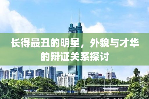 长得最丑的明星，外貌与才华的辩证关系探讨