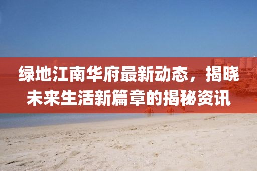 绿地江南华府最新动态，揭晓未来生活新篇章的揭秘资讯