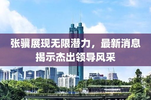 张骥展现无限潜力，最新消息揭示杰出领导风采