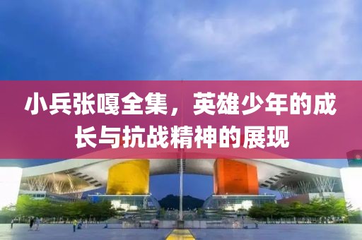 小兵张嘎全集，英雄少年的成长与抗战精神的展现