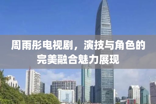 周雨彤电视剧，演技与角色的完美融合魅力展现