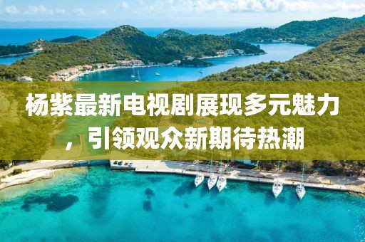 杨紫最新电视剧展现多元魅力，引领观众新期待热潮