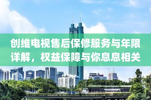 创维电视售后保修服务与年限详解，权益保障与你息息相关