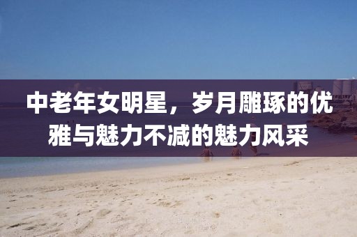 中老年女明星，岁月雕琢的优雅与魅力不减的魅力风采