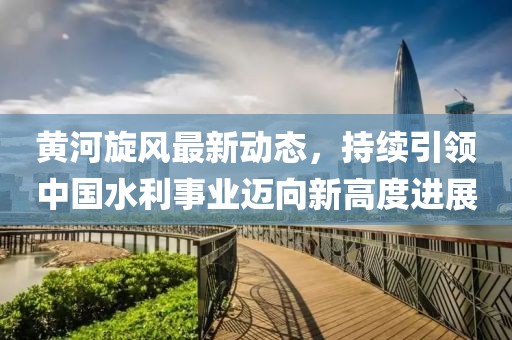 黄河旋风最新动态，持续引领中国水利事业迈向新高度进展
