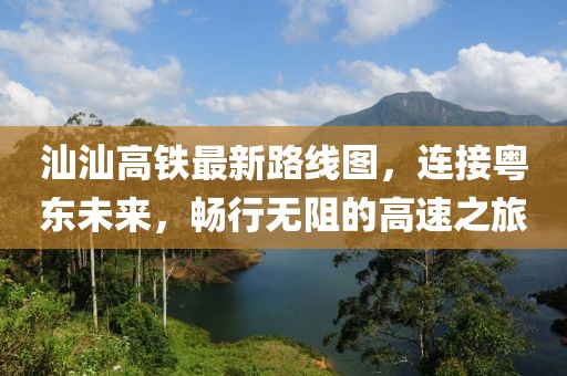 汕汕高铁最新路线图，连接粤东未来，畅行无阻的高速之旅