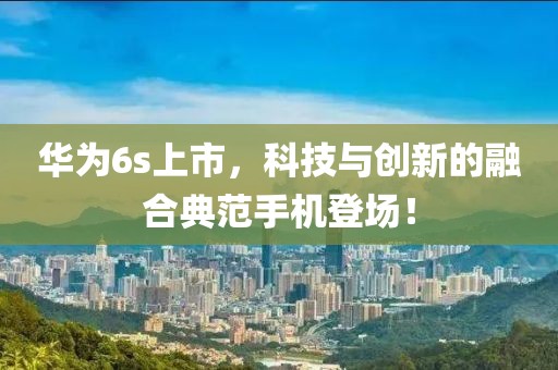 华为6s上市，科技与创新的融合典范手机登场！