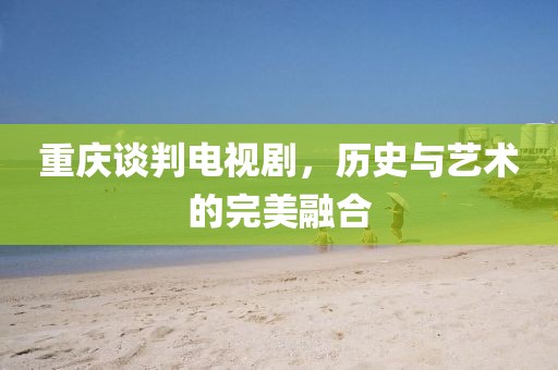 重庆谈判电视剧，历史与艺术的完美融合