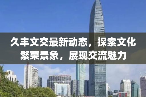 久丰文交最新动态，探索文化繁荣景象，展现交流魅力