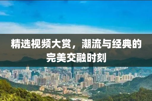 精选视频大赏，潮流与经典的完美交融时刻