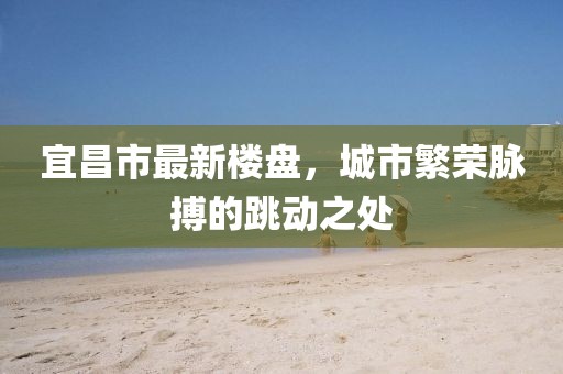 宜昌市最新楼盘，城市繁荣脉搏的跳动之处