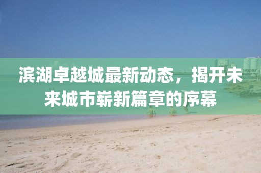滨湖卓越城最新动态，揭开未来城市崭新篇章的序幕