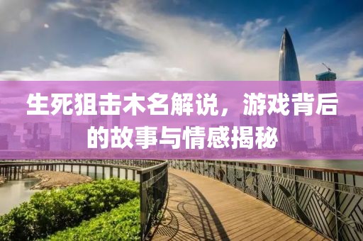 生死狙击木名解说，游戏背后的故事与情感揭秘
