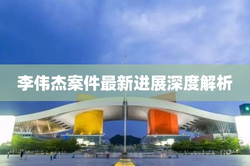 李伟杰案件最新进展深度解析