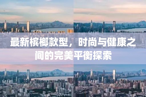最新槟榔款型，时尚与健康之间的完美平衡探索
