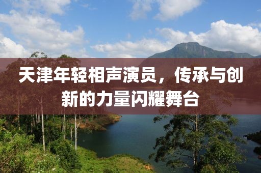 天津年轻相声演员，传承与创新的力量闪耀舞台