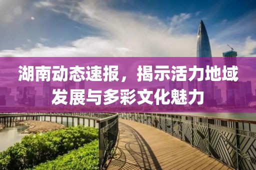 湖南动态速报，揭示活力地域发展与多彩文化魅力