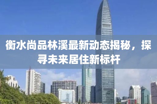 衡水尚品林溪最新动态揭秘，探寻未来居住新标杆