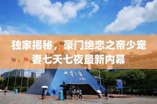 独家揭秘，豪门绝恋之帝少宠妻七天七夜最新内幕