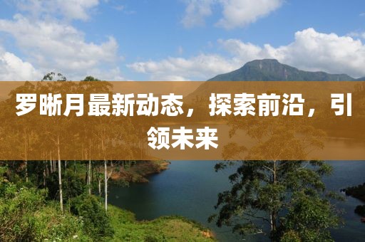 罗晰月最新动态，探索前沿，引领未来