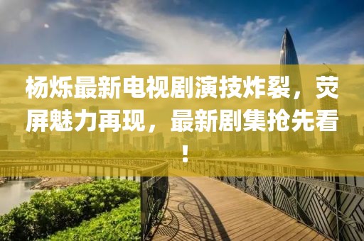 杨烁最新电视剧演技炸裂，荧屏魅力再现，最新剧集抢先看！