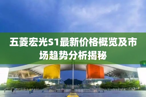 五菱宏光S1最新价格概览及市场趋势分析揭秘
