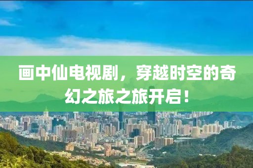 画中仙电视剧，穿越时空的奇幻之旅之旅开启！