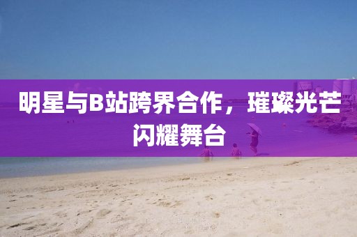 明星与B站跨界合作，璀璨光芒闪耀舞台