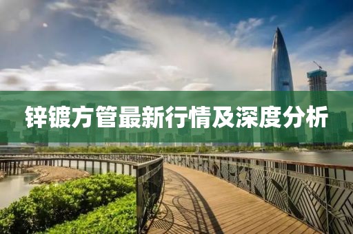 锌镀方管最新行情及深度分析