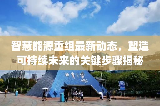 智慧能源重组最新动态，塑造可持续未来的关键步骤揭秘