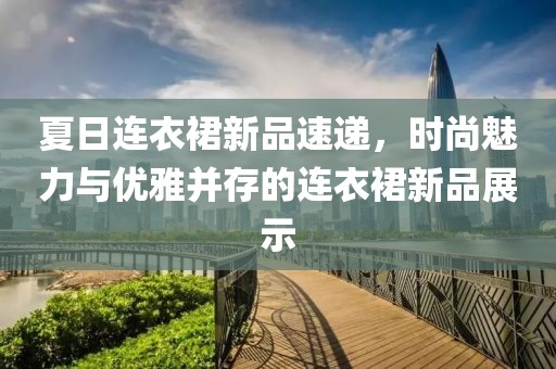 夏日连衣裙新品速递，时尚魅力与优雅并存的连衣裙新品展示