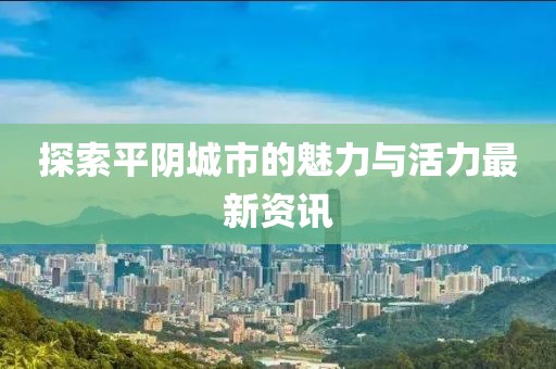 探索平阴城市的魅力与活力最新资讯
