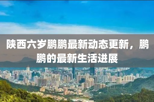 陕西六岁鹏鹏最新动态更新，鹏鹏的最新生活进展