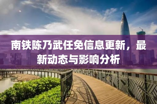 南铁陈乃武任免信息更新，最新动态与影响分析