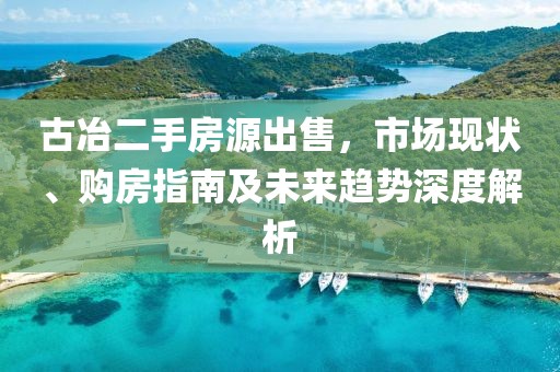 古冶二手房源出售，市场现状、购房指南及未来趋势深度解析