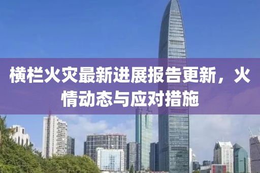 横栏火灾最新进展报告更新，火情动态与应对措施