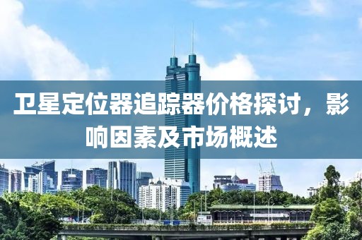 卫星定位器追踪器价格探讨，影响因素及市场概述