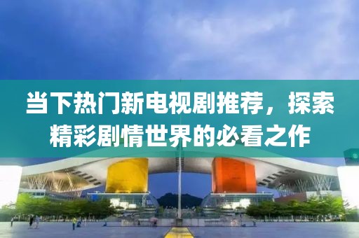 当下热门新电视剧推荐，探索精彩剧情世界的必看之作