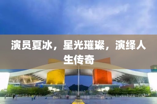 演员夏冰，星光璀璨，演绎人生传奇