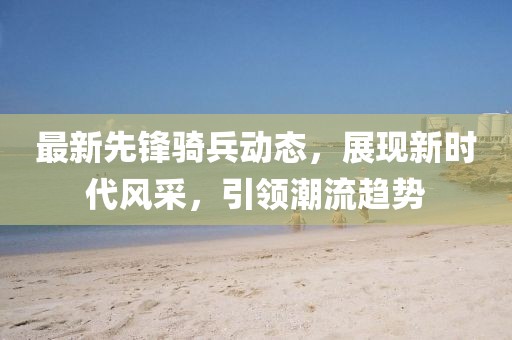 最新先锋骑兵动态，展现新时代风采，引领潮流趋势