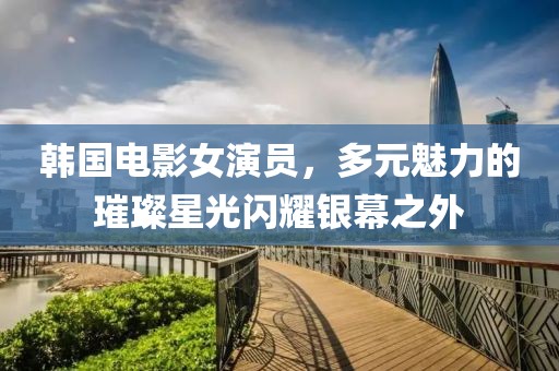 韩国电影女演员，多元魅力的璀璨星光闪耀银幕之外