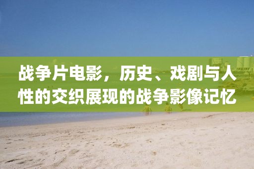 战争片电影，历史、戏剧与人性的交织展现的战争影像记忆