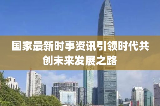 国家最新时事资讯引领时代共创未来发展之路