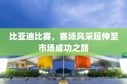 比亚迪比赛，赛场风采延伸至市场成功之路